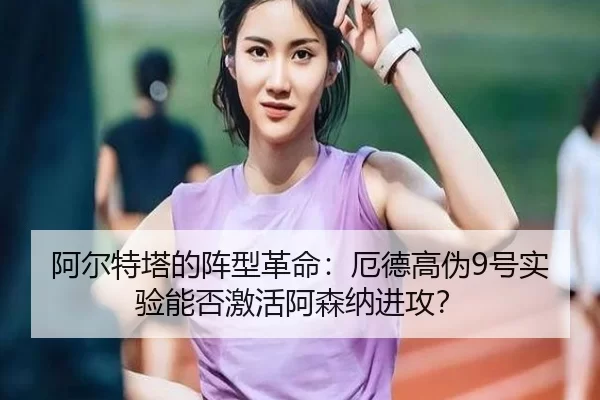 阿尔特塔的阵型革命：厄德高伪9号实验能否激活阿森纳进攻？